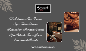 Moksham – The Fusion Spa: How Shared Relaxation Through Couple Spa Rituals Strengthens Emotional Bonds